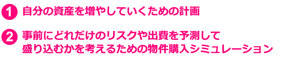 1.自分の資産を増やしていくための計画 2.事前にどれだけのリスクや出費を予測して盛り込むかを考えるための物件購入シミュレーション